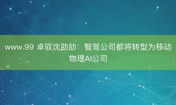 www.99 卓驭沈劭劼：智驾公司都将转型为移动物理AI公司