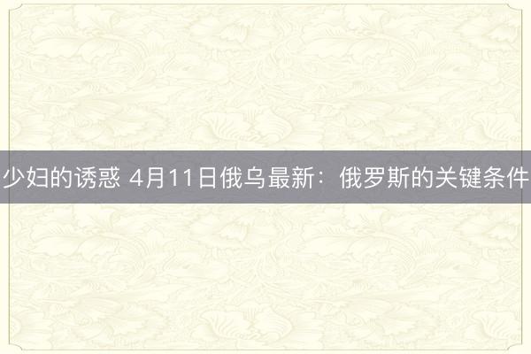 少妇的诱惑 4月11日俄乌最新：俄罗斯的关键条件