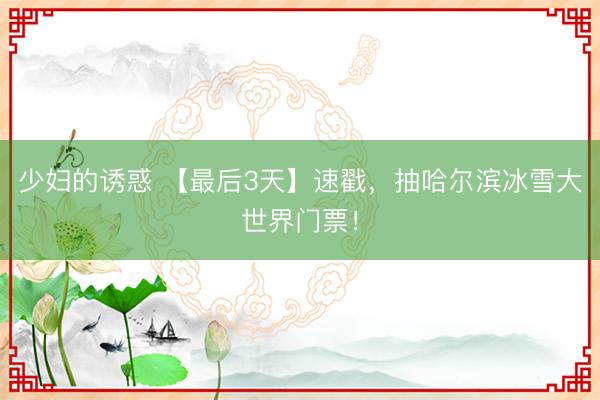 少妇的诱惑 【最后3天】速戳，抽哈尔滨冰雪大世界门票！