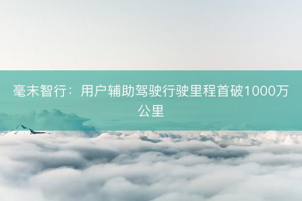 毫末智行：用户辅助驾驶行驶里程首破1000万公里