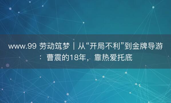 www.99 劳动筑梦｜从“开局不利”到金牌导游：曹震的18年，靠热爱托底