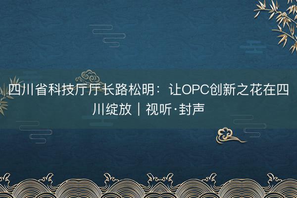 四川省科技厅厅长路松明：让OPC创新之花在四川绽放｜视听·封声