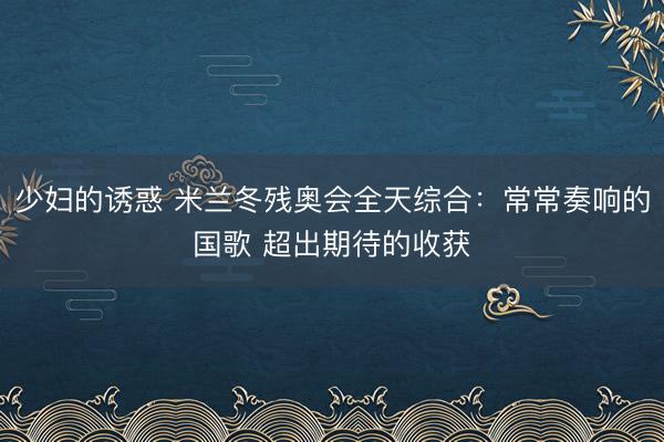 少妇的诱惑 米兰冬残奥会全天综合：常常奏响的国歌 超出期待的收获