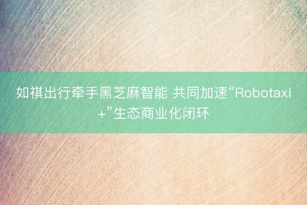 如祺出行牵手黑芝麻智能 共同加速“Robotaxi+”生态商业化闭环