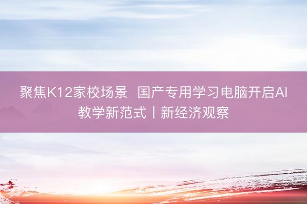 聚焦K12家校场景  国产专用学习电脑开启AI教学新范式丨新经济观察