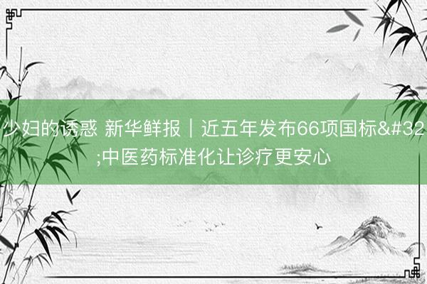 少妇的诱惑 新华鲜报｜近五年发布66项国标 中医药标准化让诊疗更安心