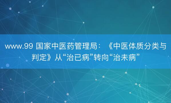 www.99 国家中医药管理局：《中医体质分类与判定》从“治已病”转向“治未病”
