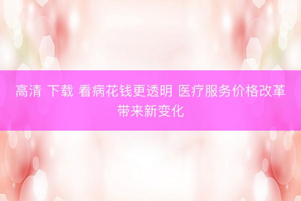 高清 下载 看病花钱更透明 医疗服务价格改革带来新变化
