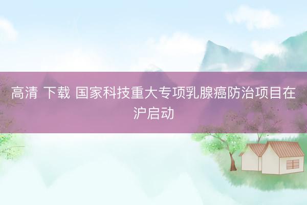 高清 下载 国家科技重大专项乳腺癌防治项目在沪启动