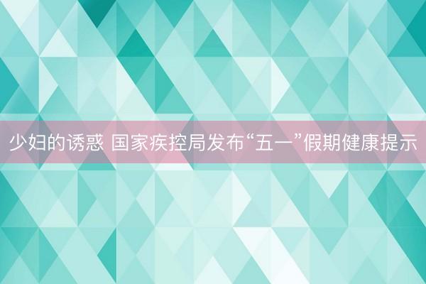 少妇的诱惑 国家疾控局发布“五一”假期健康提示