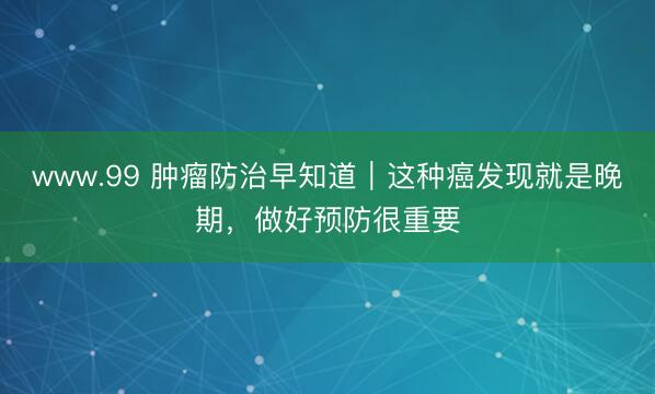 www.99 肿瘤防治早知道｜这种癌发现就是晚期，做好预防很重要