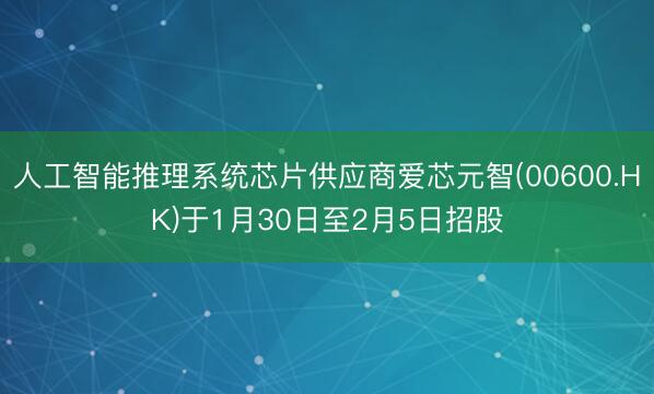 人工智能推理系统芯片供应商爱芯元智(00600.HK)于1月30日至2月5日招股