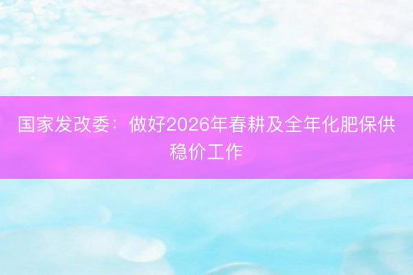 国家发改委：做好2026年春耕及全年化肥保供稳价工作