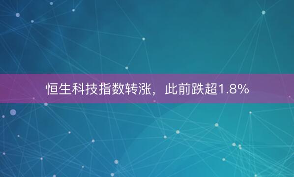 恒生科技指数转涨，此前跌超1.8%