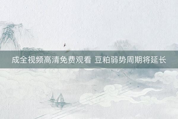 成全视频高清免费观看 豆粕弱势周期将延长
