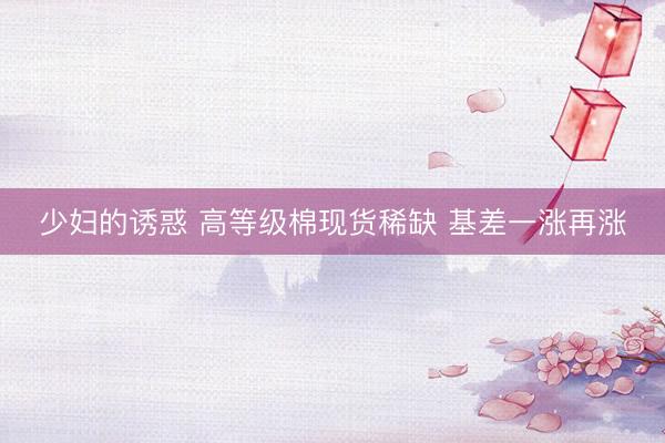 少妇的诱惑 高等级棉现货稀缺 基差一涨再涨
