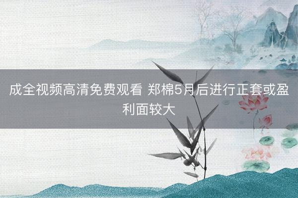 成全视频高清免费观看 郑棉5月后进行正套或盈利面较大