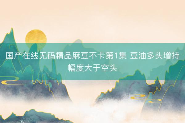 国产在线无码精品麻豆不卡第1集 豆油多头增持幅度大于空头