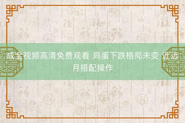 成全视频高清免费观看 鸡蛋下跌格局未变 近远月搭配操作