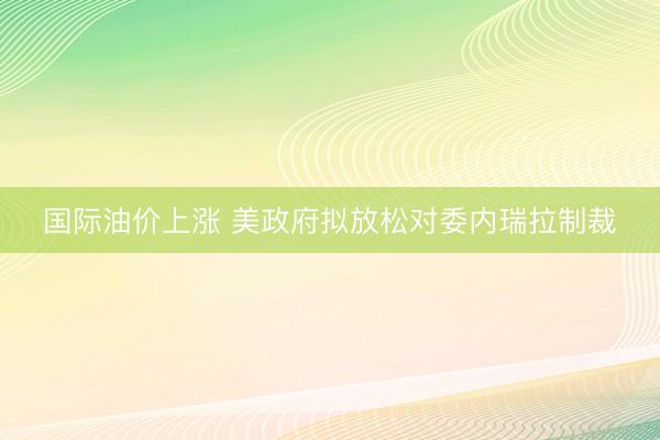 国际油价上涨 美政府拟放松对委内瑞拉制裁