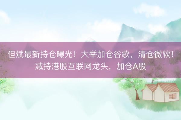 但斌最新持仓曝光！大举加仓谷歌，清仓微软！减持港股互联网龙头，加仓A股
