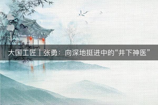 大国工匠｜张勇：向深地挺进中的“井下神医”