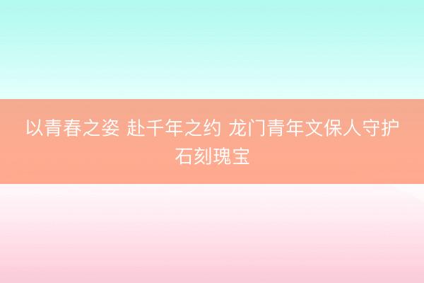 以青春之姿 赴千年之约 龙门青年文保人守护石刻瑰宝