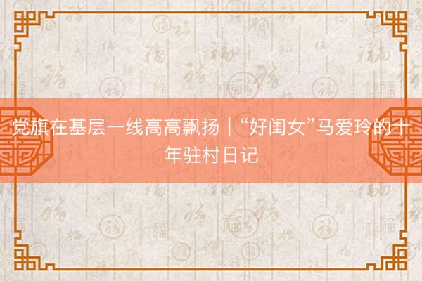 党旗在基层一线高高飘扬｜“好闺女”马爱玲的十年驻村日记