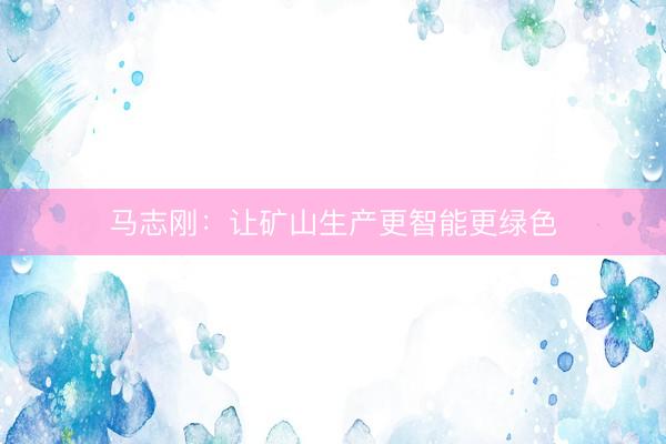 马志刚：让矿山生产更智能更绿色