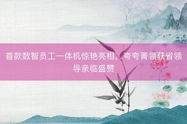 首款数智员工一体机惊艳亮相，夸夸菁领获省领导亲临盛赞