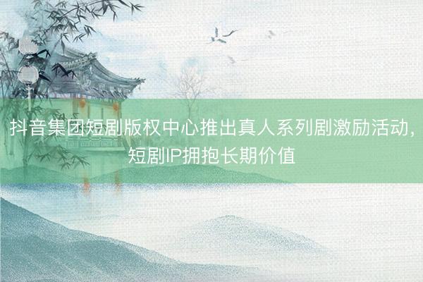 抖音集团短剧版权中心推出真人系列剧激励活动，短剧IP拥抱长期价值