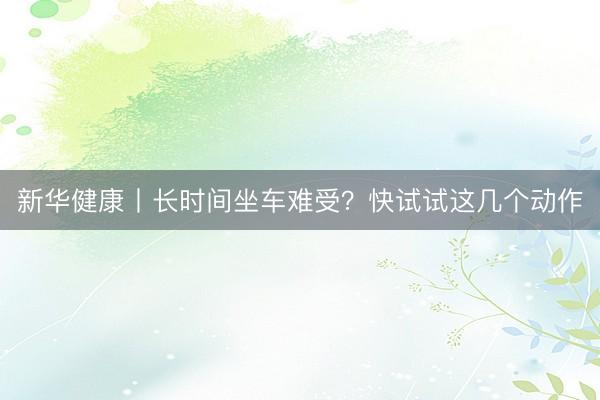 新华健康丨长时间坐车难受？快试试这几个动作