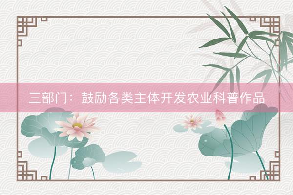 三部门：鼓励各类主体开发农业科普作品