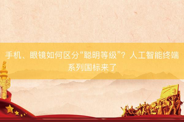 手机、眼镜如何区分“聪明等级”？人工智能终端系列国标来了