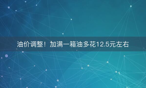 油价调整！加满一箱油多花12.5元左右
