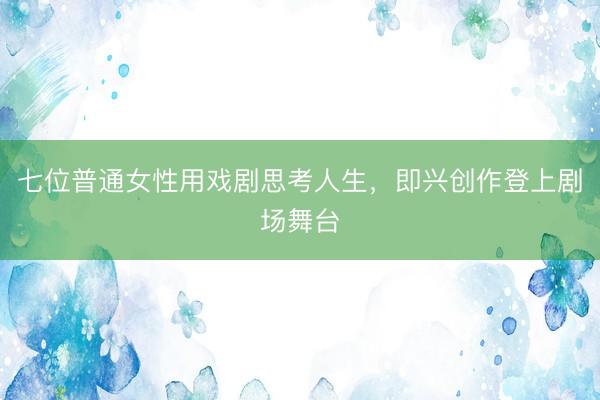 七位普通女性用戏剧思考人生，即兴创作登上剧场舞台