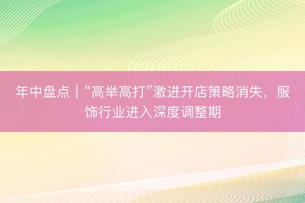 年中盘点|“高举高打”激进开店策略消失,服饰行业进入深度调整期