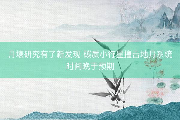 月壤研究有了新发现 碳质小行星撞击地月系统时间晚于预期