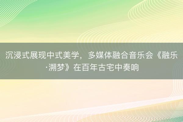 沉浸式展现中式美学，多媒体融合音乐会《融乐·溯梦》在百年古宅中奏响