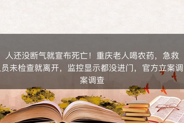 人还没断气就宣布死亡！重庆老人喝农药，急救人员未检查就离开，监控显示都没进门，官方立案调查