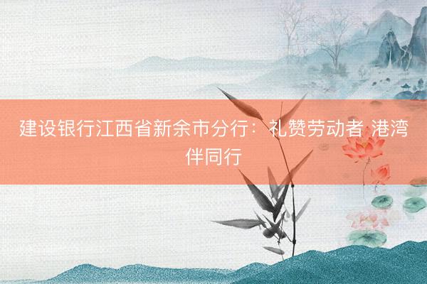 建设银行江西省新余市分行：礼赞劳动者 港湾伴同行