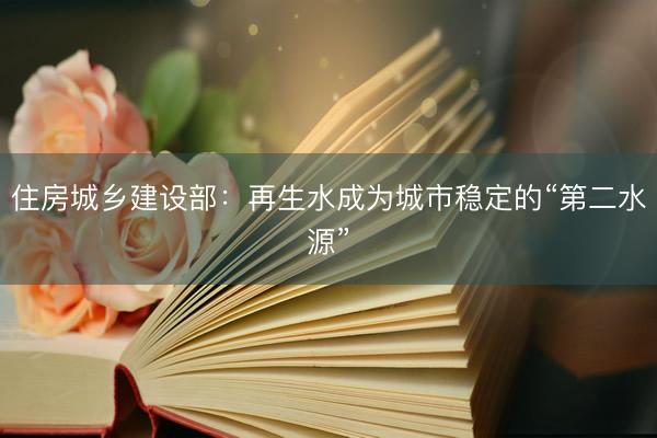 住房城乡建设部:再生水成为城市稳定的“第二水源”