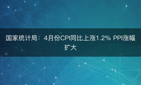 国家统计局:4月份CPI同比上涨1.2% PPI涨幅扩大