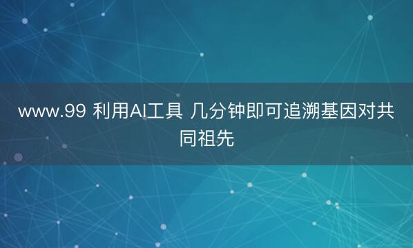 www.99 利用AI工具 几分钟即可追溯基因对共同祖先