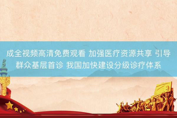 成全视频高清免费观看 加强医疗资源共享 引导群众基层首诊 我国加快建设分级诊疗体系