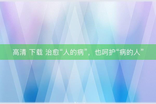 高清 下载 治愈“人的病”，也呵护“病的人”