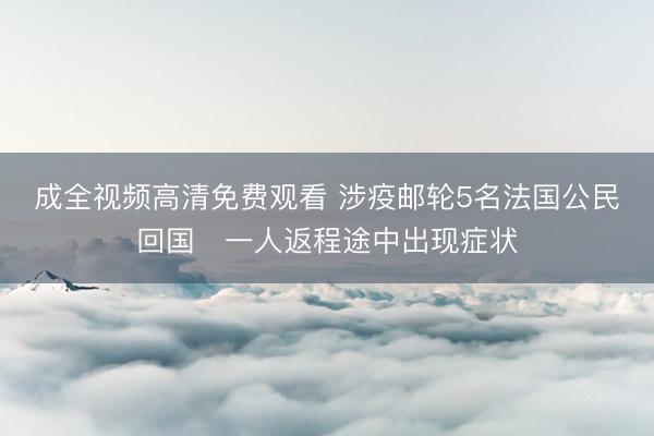 成全视频高清免费观看 涉疫邮轮5名法国公民回国　一人返程途中出现症状