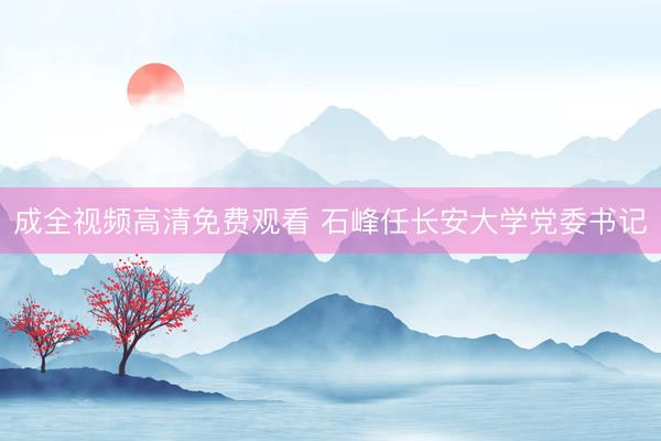 成全视频高清免费观看 石峰任长安大学党委书记