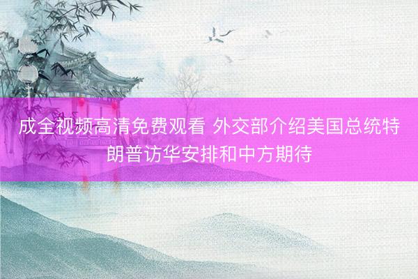 成全视频高清免费观看 外交部介绍美国总统特朗普访华安排和中方期待