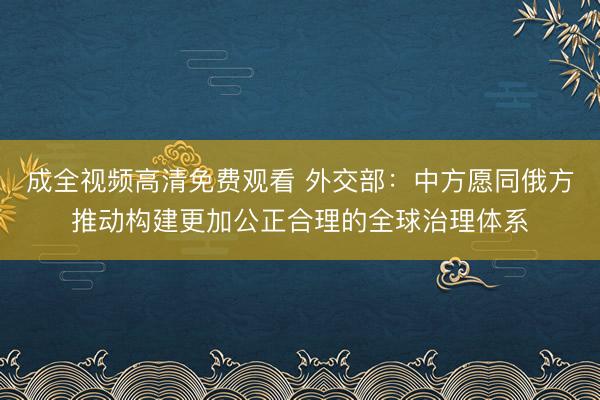 成全视频高清免费观看 外交部：中方愿同俄方推动构建更加公正合理的全球治理体系